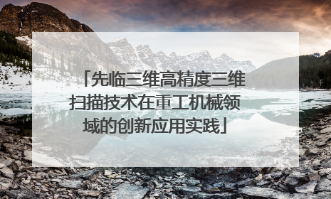 先临三维高精度三维扫描技术在重工机械领域的创新应用实践