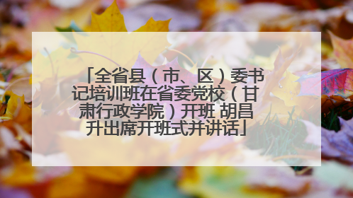 全省县（市、区）委书记培训班在省委党校（甘肃行政学院）开班 胡昌升出席开班式并讲话