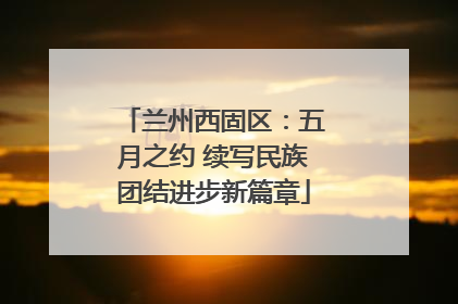 兰州西固区：五月之约 续写民族团结进步新篇章