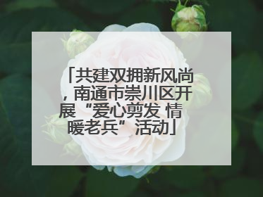 共建双拥新风尚，南通市崇川区开展“爱心剪发 情暖老兵”活动