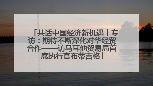 共话中国经济新机遇丨专访：期待不断深化对华经贸合作——访马耳他贸易局首席执行官布蒂吉格