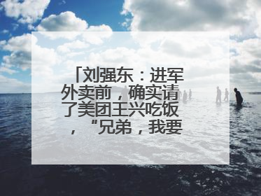 刘强东：进军外卖前，确实请了美团王兴吃饭，“兄弟，我要进入外卖了”
