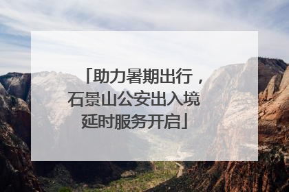 助力暑期出行，石景山公安出入境延时服务开启