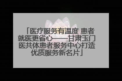 医疗服务有温度 患者就医更省心——甘肃玉门医共体患者服务中心打造优质服务新名片
