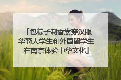 包粽子制香囊穿汉服 华裔大学生和外国留学生在南京体验中华文化