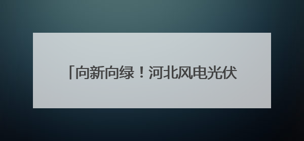 向新向绿！河北风电光伏装机达1.23亿千瓦