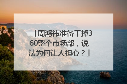 周鸿祎准备干掉360整个市场部，说法为何让人担心？