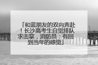 和蓝朋友的双向奔赴！长沙高考生自觉排队求击掌，消防员：有回到当年的感觉