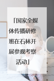 国家全媒体传播研修班在石林开展参观考察活动