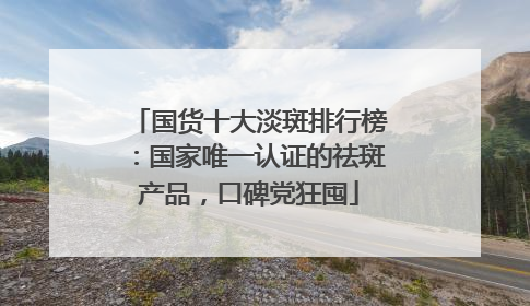 国货十大淡斑排行榜：国家唯一认证的祛斑产品，口碑党狂囤