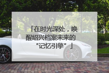 在时光深处，唤醒绍兴档案未来的“记忆引擎”