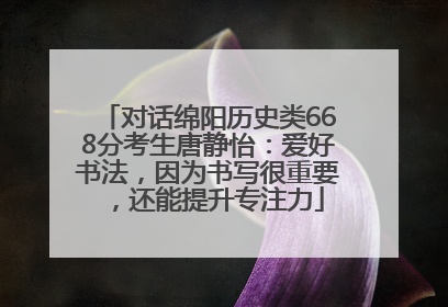 对话绵阳历史类668分考生唐静怡：爱好书法，因为书写很重要，还能提升专注力