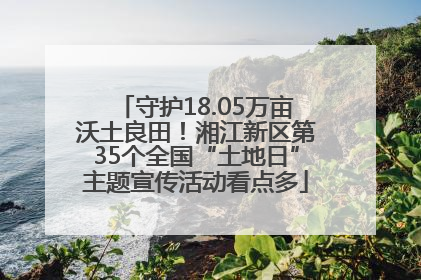 守护18.05万亩沃土良田！湘江新区第35个全国“土地日”主题宣传活动看点多
