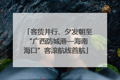客货并行、夕发朝至 “广西防城港—海南海口”客滚航线首航