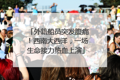 外籍船员突发腹痛！西南大西洋，一场生命接力热血上演