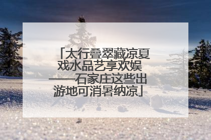 太行叠翠藏凉夏 戏水品艺享欢娱——石家庄这些出游地可消暑纳凉
