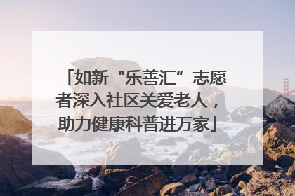 如新“乐善汇”志愿者深入社区关爱老人，助力健康科普进万家