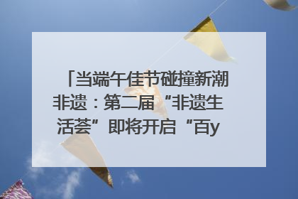 当端午佳节碰撞新潮非遗：第二届“非遗生活荟”即将开启“百young”新章