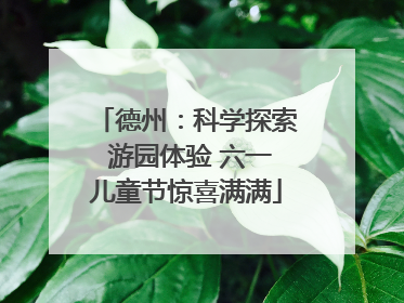 德州：科学探索 游园体验 六一儿童节惊喜满满