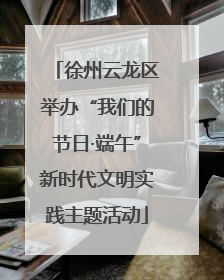 徐州云龙区举办“我们的节日·端午”新时代文明实践主题活动