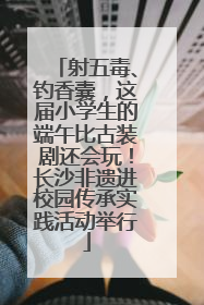 射五毒、钓香囊，这届小学生的端午比古装剧还会玩！长沙非遗进校园传承实践活动举行