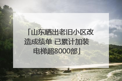 山东晒出老旧小区改造成绩单 已累计加装电梯超8000部