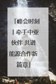 峰会时刻丨牵手中亚伙伴 共谱能源合作新篇章