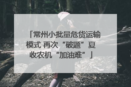 常州小批量危货运输模式 再次“破题”夏收农机“加油难”