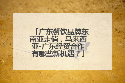 广东餐饮品牌东南亚走俏，马来西亚-广东经贸合作有哪些新机遇？