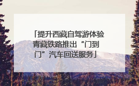 提升西藏自驾游体验 青藏铁路推出“门到门”汽车回送服务