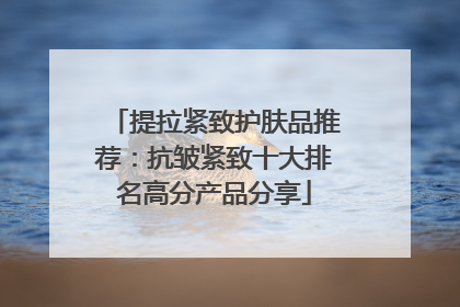 提拉紧致护肤品推荐：抗皱紧致十大排名高分产品分享