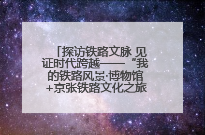 探访铁路文脉 见证时代跨越——“我的铁路风景·博物馆+京张铁路文化之旅”活动在京启动
