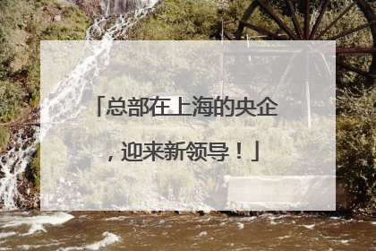 总部在上海的央企，迎来新领导！