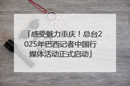 感受魅力重庆！总台2025年巴西记者中国行媒体活动正式启动