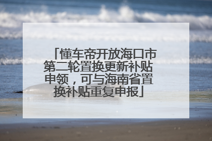 懂车帝开放海口市第二轮置换更新补贴申领，可与海南省置换补贴重复申报