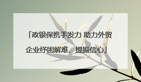 政银保携手发力 助力外贸企业纾困解难、提振信心