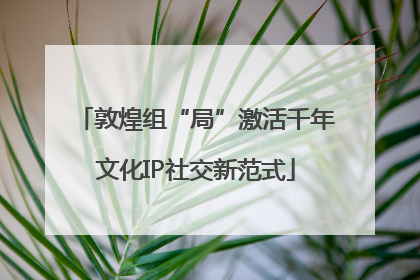 敦煌组“局”激活千年文化IP社交新范式