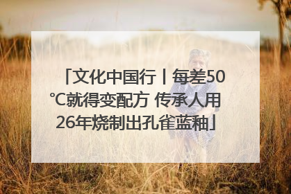 文化中国行丨每差50℃就得变配方 传承人用26年烧制出孔雀蓝釉
