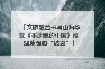 文旅融合书写山海华章《非遗里的中国》福建篇强势“破圈”