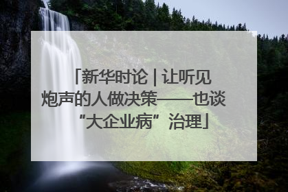新华时论 | 让听见炮声的人做决策——也谈“大企业病”治理