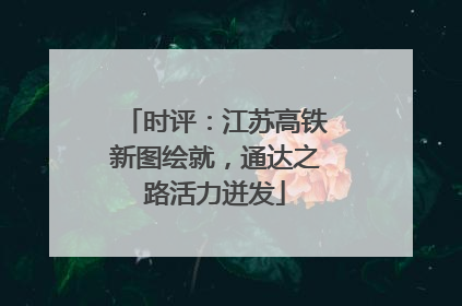 时评：江苏高铁新图绘就，通达之路活力迸发
