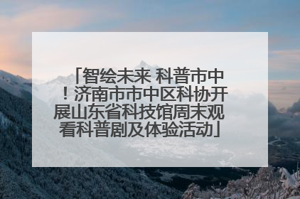 智绘未来 科普市中！济南市市中区科协开展山东省科技馆周末观看科普剧及体验活动