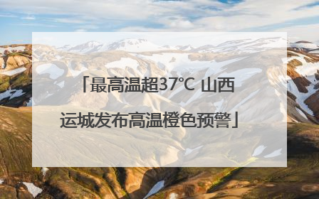 最高温超37℃ 山西运城发布高温橙色预警