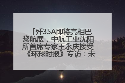 歼35A即将亮相巴黎航展，中航工业沈阳所首席专家王永庆接受《环球时报》专访：未来数量可以有很多