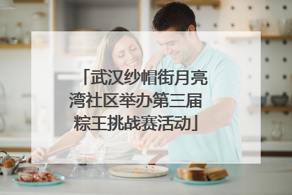 武汉纱帽街月亮湾社区举办第三届粽王挑战赛活动