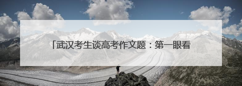 武汉考生谈高考作文题：第一眼看到题目很慌，但整体写得较为流畅