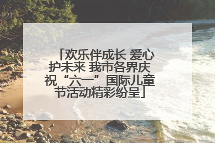 欢乐伴成长 爱心护未来 我市各界庆祝“六一”国际儿童节活动精彩纷呈