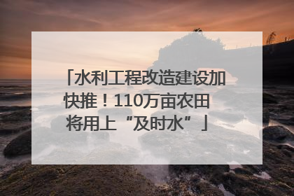 水利工程改造建设加快推！110万亩农田将用上“及时水”