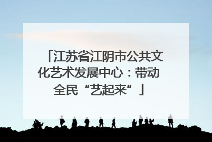 江苏省江阴市公共文化艺术发展中心：带动全民“艺起来”