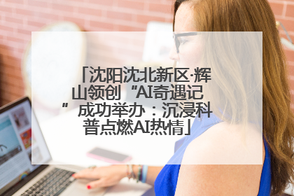 沈阳沈北新区·辉山领创“AI奇遇记”成功举办：沉浸科普点燃AI热情